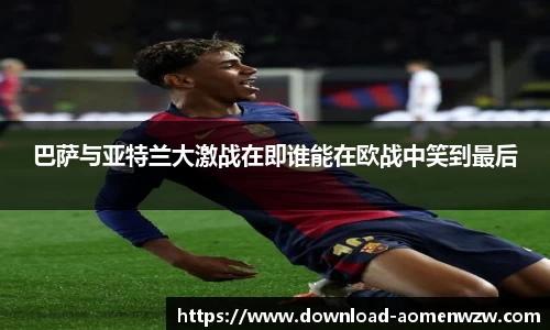 巴萨与亚特兰大激战在即谁能在欧战中笑到最后
