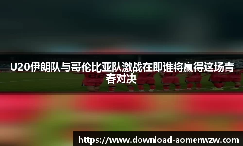 U20伊朗队与哥伦比亚队激战在即谁将赢得这场青春对决