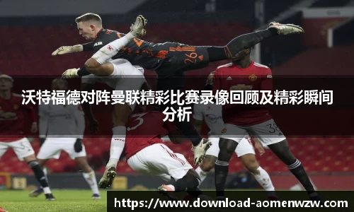 沃特福德对阵曼联精彩比赛录像回顾及精彩瞬间分析