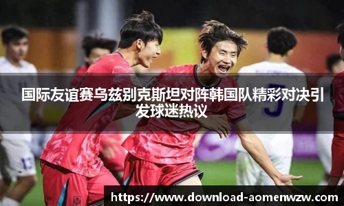 国际友谊赛乌兹别克斯坦对阵韩国队精彩对决引发球迷热议