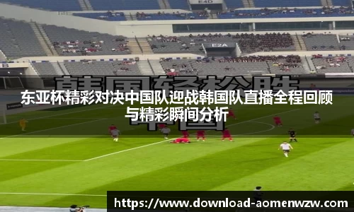东亚杯精彩对决中国队迎战韩国队直播全程回顾与精彩瞬间分析