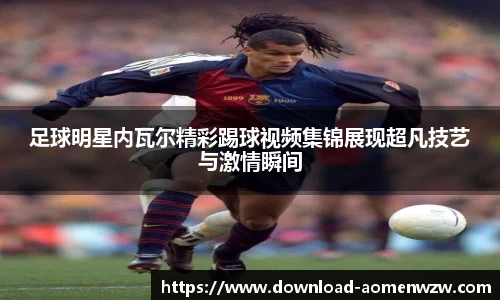 足球明星内瓦尔精彩踢球视频集锦展现超凡技艺与激情瞬间