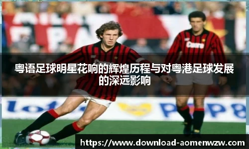 粤语足球明星花响的辉煌历程与对粤港足球发展的深远影响