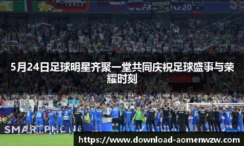 5月24日足球明星齐聚一堂共同庆祝足球盛事与荣耀时刻